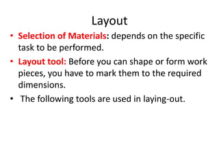Layout
• Selection of Materials: depends on the specific
task to be performed.
• Layout tool: Before you can shape or form work
pieces, you have to mark them to the required
dimensions.
• The following tools are used in laying-out.
 
