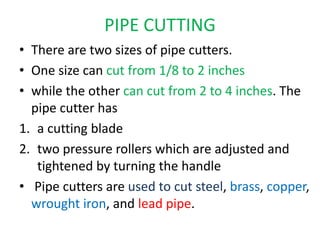 PIPE CUTTING
• There are two sizes of pipe cutters.
• One size can cut from 1/8 to 2 inches
• while the other can cut from 2 to 4 inches. The
pipe cutter has
1. a cutting blade
2. two pressure rollers which are adjusted and
tightened by turning the handle
• Pipe cutters are used to cut steel, brass, copper,
wrought iron, and lead pipe.
 