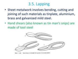 3.5. Lapping
• Sheet metalwork involves bending, cutting and
joining of such materials as tinplate, aluminium,
brass and galvanized mild steel.
• Hand shears (also known as tin man's snips) are
made of tool steel
 