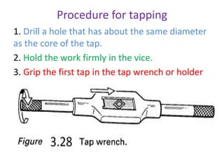 Procedure for tapping
1. Drill a hole that has about the same diameter
as the core of the tap.
2. Hold the work firmly in the vice.
3. Grip the first tap in the tap wrench or holder
 