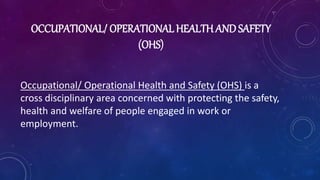 OCCUPATIONAL/ OPERATIONAL HEALTH AND SAFETY
(OHS)
Occupational/ Operational Health and Safety (OHS) is a
cross disciplinary area concerned with protecting the safety,
health and welfare of people engaged in work or
employment.
 