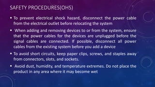 SAFETY PROCEDURES(OHS)
 To prevent electrical shock hazard, disconnect the power cable
from the electrical outlet before relocating the system
 When adding and removing devices to or from the system, ensure
that the power cables for the devices are unplugged before the
signal cables are connected. If possible, disconnect all power
cables from the existing system before you add a device
 To avoid short circuits, keep paper clips, screws, and staples away
from connectors, slots, and sockets.
 Avoid dust, humidity, and temperature extremes. Do not place the
product in any area where it may become wet
 