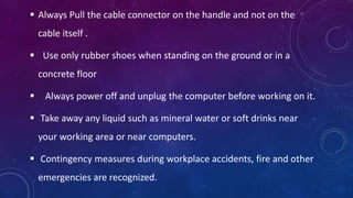  Always Pull the cable connector on the handle and not on the
cable itself .
 Use only rubber shoes when standing on the ground or in a
concrete floor
 Always power off and unplug the computer before working on it.
 Take away any liquid such as mineral water or soft drinks near
your working area or near computers.
 Contingency measures during workplace accidents, fire and other
emergencies are recognized.
 