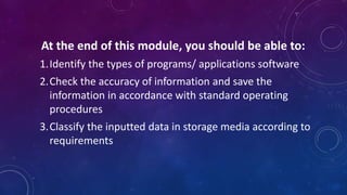 At the end of this module, you should be able to:
1.Identify the types of programs/ applications software
2.Check the accuracy of information and save the
information in accordance with standard operating
procedures
3.Classify the inputted data in storage media according to
requirements
 