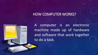 HOW COMPUTER WORKS?
A computer is an electronic
machine made up of hardware
and software that work together
to do a task.
 
