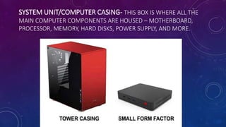 SYSTEM UNIT/COMPUTER CASING- THIS BOX IS WHERE ALL THE
MAIN COMPUTER COMPONENTS ARE HOUSED – MOTHERBOARD,
PROCESSOR, MEMORY, HARD DISKS, POWER SUPPLY, AND MORE.
 