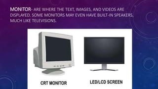 MONITOR- ARE WHERE THE TEXT, IMAGES, AND VIDEOS ARE
DISPLAYED. SOME MONITORS MAY EVEN HAVE BUILT-IN SPEAKERS,
MUCH LIKE TELEVISIONS.
 