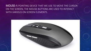 MOUSE-A POINTING DEVICE THAT WE USE TO MOVE THE CURSOR
ON THE SCREEN, THE MOUSE BUTTONS ARE USED TO INTERACT
WITH VARIOUS ON-SCREEN ELEMENTS.
 