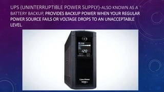 UPS (UNINTERRUPTIBLE POWER SUPPLY)-ALSO KNOWN AS A
BATTERY BACKUP, PROVIDES BACKUP POWER WHEN YOUR REGULAR
POWER SOURCE FAILS OR VOLTAGE DROPS TO AN UNACCEPTABLE
LEVEL.
 