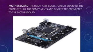 MOTHERBOARD-THE HEART AND BIGGEST CIRCUIT BOARD OF THE
COMPUTER. ALL THE COMPONENTS AND DEVICES ARE CONNECTED
TO THE MOTHERBOARD.
 