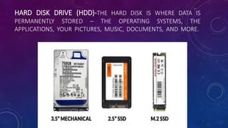 HARD DISK DRIVE (HDD)-THE HARD DISK IS WHERE DATA IS
PERMANENTLY STORED – THE OPERATING SYSTEMS, THE
APPLICATIONS, YOUR PICTURES, MUSIC, DOCUMENTS, AND MORE.
 