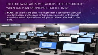 THE FOLLOWING ARE SOME FACTORS TO BE CONSIDERED
WHEN YOU PLAN AND PREPARE FOR THE TASKS:
1. PLACE. See to it that the place for doing the task is conducive to work, well
ventilated, clean, and has good lighting. A space provided for freedom to
move is important. A place chosen will give you idea on what task is to be
done.
 