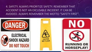 4. SAFETY. ALWAYS PRIORITIZE SAFETY. REMEMBER THAT
ACCIDENT IS NOT AN EXCUSABLE INCIDENT. IT CAN BE
AVOIDED. ALWAYS REMEMBER THE MOTTO “SAFETY FIRST”.
 