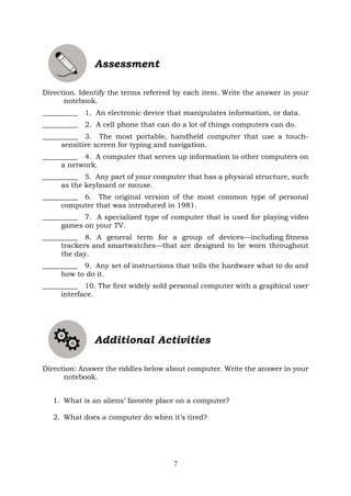 7
Assessment
Direction. Identify the terms referred by each item. Write the answer in your
notebook.
__________ 1. An electronic device that manipulates information, or data.
__________ 2. A cell phone that can do a lot of things computers can do.
__________ 3. The most portable, handheld computer that use a touch-
sensitive screen for typing and navigation.
__________ 4. A computer that serves up information to other computers on
a network.
__________ 5. Any part of your computer that has a physical structure, such
as the keyboard or mouse.
__________ 6. The original version of the most common type of personal
computer that was introduced in 1981.
__________ 7. A specialized type of computer that is used for playing video
games on your TV.
__________ 8. A general term for a group of devices—including fitness
trackers and smartwatches—that are designed to be worn throughout
the day.
__________ 9. Any set of instructions that tells the hardware what to do and
how to do it.
__________ 10. The first widely sold personal computer with a graphical user
interface.
Additional Activities
Direction: Answer the riddles below about computer. Write the answer in your
notebook.
1. What is an aliens’ favorite place on a computer?
2. What does a computer do when it’s tired?
 