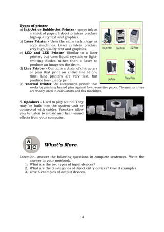 14
Types of printer
a) Ink-Jet or Bubble-Jet Printer - spays ink at
a sheet of paper. Ink-jet printers produce
high-quality text and graphics.
b) Laser Printer - Uses the same technology as
copy machines. Laser printers produce
very high quality text and graphics.
c) LCD and LED Printer- Similar to a laser
printer, but uses liquid crystals or light-
emitting diodes rather than a laser to
produce an image on the drum.
d) Line Printer - Contains a chain of characters
or pins that print an entire line at one
time. Line printers are very fast, but
produce low-quality print.
(e) Thermal Printer- An inexpensive printer that
works by pushing heated pins against heat-sensitive paper. Thermal printers
are widely used in calculators and fax machines.
5. Speakers - Used to play sound. They
may be built into the system unit or
connected with cables. Speakers allow
you to listen to music and hear sound
effects from your computer.
What’s More
Direction. Answer the following questions in complete sentences. Write the
answer in your notebook.
1. What are the two types of input devices?
2. What are the 3 categories of direct entry devices? Give 3 examples.
3. Give 5 examples of output devices.
 