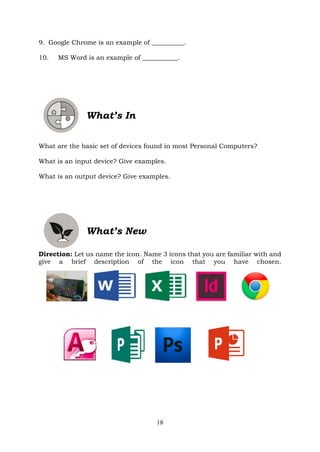 18
9. Google Chrome is an example of __________.
10. MS Word is an example of ___________.
What’s In
What are the basic set of devices found in most Personal Computers?
What is an input device? Give examples.
What is an output device? Give examples.
What’s New
Direction: Let us name the icon. Name 3 icons that you are familiar with and
give a brief description of the icon that you have chosen.
 