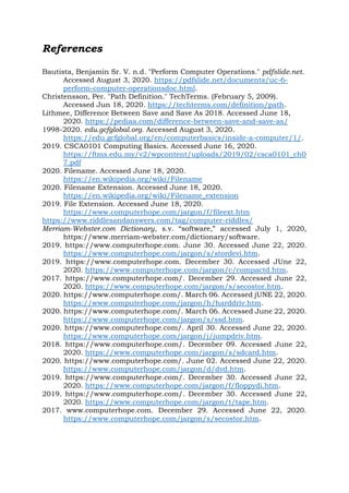 References
Bautista, Benjamin Sr. V. n.d. "Perform Computer Operations." pdfslide.net.
Accessed August 3, 2020. https://pdfslide.net/documents/uc-6-
perform-computer-operationsdoc.html.
Christensson, Per. "Path Definition." TechTerms. (February 5, 2009).
Accessed Jun 18, 2020. https://techterms.com/definition/path.
Lithmee, Difference Between Save and Save As 2018. Accessed June 18,
2020. https://pediaa.com/difference-between-save-and-save-as/
1998-2020. edu.gcfglobal.org. Accessed August 3, 2020.
https://edu.gcfglobal.org/en/computerbasics/inside-a-computer/1/.
2019. CSCA0101 Computing Basics. Accessed June 16, 2020.
https://ftms.edu.my/v2/wpcontent/uploads/2019/02/csca0101_ch0
7.pdf
2020. Filename. Accessed June 18, 2020.
https://en.wikipedia.org/wiki/Filename
2020. Filename Extension. Accessed June 18, 2020.
https://en.wikipedia.org/wiki/Filename_extension
2019. File Extension. Accessed June 18, 2020.
https://www.computerhope.com/jargon/f/fileext.htm
https://www.riddlesandanswers.com/tag/computer-riddles/
Merriam-Webster.com Dictionary, s.v. “software,” accessed July 1, 2020,
https://www.merriam-webster.com/dictionary/software.
2019. https://www.computerhope.com. June 30. Accessed June 22, 2020.
https://www.computerhope.com/jargon/s/stordevi.htm.
2019. https://www.computerhope.com. December 30. Accessed JUne 22,
2020. https://www.computerhope.com/jargon/c/compactd.htm.
2017. https://www.computerhope.com/. December 29. Accessed June 22,
2020. https://www.computerhope.com/jargon/s/secostor.htm.
2020. https://www.computerhope.com/. March 06. Accessed jUNE 22, 2020.
https://www.computerhope.com/jargon/h/harddriv.htm.
2020. https://www.computerhope.com/. March 06. Accessed June 22, 2020.
https://www.computerhope.com/jargon/s/ssd.htm.
2020. https://www.computerhope.com/. April 30. Accessed June 22, 2020.
https://www.computerhope.com/jargon/j/jumpdriv.htm.
2018. https://www.computerhope.com/. December 09. Accessed June 22,
2020. https://www.computerhope.com/jargon/s/sdcard.htm.
2020. https://www.computerhope.com/. June 02. Accessed June 22, 2020.
https://www.computerhope.com/jargon/d/dvd.htm.
2019. https://www.computerhope.com/. December 30. Accessed June 22,
2020. https://www.computerhope.com/jargon/f/floppydi.htm.
2019. https://www.computerhope.com/. December 30. Accessed June 22,
2020. https://www.computerhope.com/jargon/t/tape.htm.
2017. www.computerhope.com. December 29. Accessed June 22, 2020.
https://www.computerhope.com/jargon/s/secostor.htm.
 