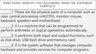 DIRECTIONS: IDENTIFY THE FOLLOWING. READ THE STATEMENT
CAREFULLY.
_______1. These are the physical parts of a computer such as
case, central processing unit(CPU), monitor, mouse,
keyboard, speakers and motherboard.
_______2. It is a machine that can be programmed to
perform arithmetic or logical operations automatically.
_______3. It performs both input and output functions, such
as disk drive, USB flash drive and memory card.
_______4. It is the system software that manages computer
hardware and provides services for computer programs.
 