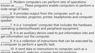 _______5. Modern computers can perform sets of operations
known as ______. These programs enable computers to perform a
wide range of tasks.
_______6. It provides output from the computer, such as a
computer monitor, projector, printer, headphones and computer
speaker.
_______7. It is a “complete” computer that includes the hardware,
operating system(software) and peripheral equipment.
_______8. It is an auxiliary device used to put information into and
get information out the computer.
_______9. It is a collection of instructions that can be executed by
a computer to perform a specific task.
_______10. It send data or instructions to computer, such as a
 