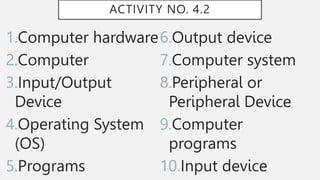 ACTIVITY NO. 4.2
1.Computer hardware
2.Computer
3.Input/Output
Device
4.Operating System
(OS)
5.Programs
6.Output device
7.Computer system
8.Peripheral or
Peripheral Device
9.Computer
programs
10.Input device
 