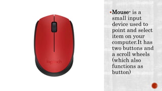 Mouse- is a
small input
device used to
point and select
item on your
computer.It has
two buttons and
a scroll wheels
(which also
functions as
button)
 