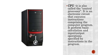 CPU -it is also
called the “central
processor”. It is an
electronic circuit
that executes
instructions
comprising the
computer program.
It perform basic
calculation and
input/output
operations
specified by
instructions in the
program.
 