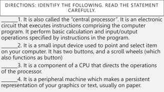 DIRECTIONS: IDENTIFY THE FOLLOWING. READ THE STATEMENT
CAREFULLY.
_______1. It is also called the “central processor”. It is an electronic
circuit that executes instructions comprising the computer
program. It perform basic calculation and input/output
operations specified by instructions in the program.
_______2. It is a small input device used to point and select item
on your computer. It has two buttons, and a scroll wheels (which
also functions as button)
_______3. It is a component of a CPU that directs the operations
of the processor.
_______4. It is a peripheral machine which makes a persistent
representation of your graphics or text, usually on paper.
 