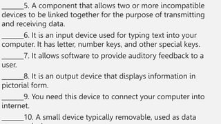 _______5. A component that allows two or more incompatible
devices to be linked together for the purpose of transmitting
and receiving data.
_______6. It is an input device used for typing text into your
computer. It has letter, number keys, and other special keys.
_______7. It allows software to provide auditory feedback to a
user.
_______8. It is an output device that displays information in
pictorial form.
_______9. You need this device to connect your computer into
internet.
_______10. A small device typically removable, used as data
 