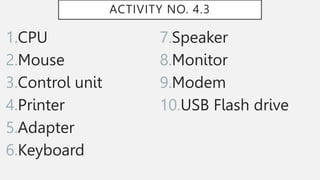 ACTIVITY NO. 4.3
1.CPU
2.Mouse
3.Control unit
4.Printer
5.Adapter
6.Keyboard
7.Speaker
8.Monitor
9.Modem
10.USB Flash drive
 