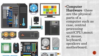 Computer
Hardware -these
are the physical
parts of a
computer such as
case, central
processing
unit(CPU),monit
or, mouse,
keyboard,
speakers and
motherboard.
 