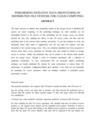 PERFORMING INITIATIVE DATA PREFETCHING IN
DISTRIBUTED FILE SYSTEMS FOR CLOUD COMPUTING
ABSTRACT
This paper presents an initiative data prefetching scheme on the storage servers in distributed file
systems for cloud computing. In this prefetching technique, the client machines are not
substantially involved in the process of data prefetching, but the storage servers can directly
prefetch the data after analyzing the history of disk I/O access events, and then send the
prefetched data to the relevant client machines proactively. To put this technique to work, the
information about client nodes is piggybacked onto the real client I/O requests, and then
forwarded to the relevant storage server. Next, two prediction algorithms have been proposed to
forecast future block access operations for directing what data should be fetched on storage
servers in advance. Finally, the prefetched data can be pushed to the relevant client machine
from the storage server. Through a series of evaluation experiments with a collection of
application benchmarks, we have demonstrated that our presented initiative prefetching
technique can benefit distributed file systems for cloud environments to achieve better I/O
performance. In particular, configuration-limited client machines in the cloud are not responsible
for predicting I/O access operations, which can definitely contribute to preferable system
performance on them.
Proposed system:
The proposed mechanism first analyzes disk I/O tracks to predict the future disk I/O access so
that the storage servers can fetch data in advance, and then forward the prefetched data to
relevant client file systems for future potential usages. In short, this paper makes the following
two contributions:
1) Chaotic time series prediction and linear regression prediction to forecast disk I/O access.
We have modeled the disk I/O access operations, and classified them into two kinds of access
patterns, i.e. the random access pattern and the sequential access pattern. Therefore, in order to
predict the future I/O access that belongs to the different access patterns as accurately as possible
(note that the future I/O access indicates what data will be requested in the near future), two
 