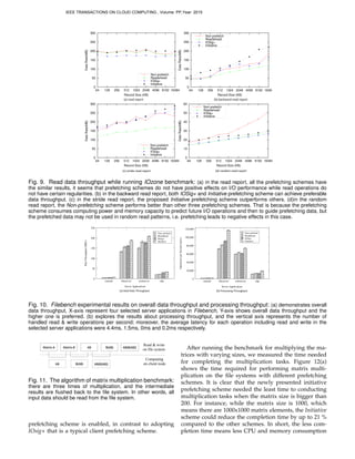 (c)	
  stride-­‐read	
  report (d)	
  random-­‐read	
  report
0
50
100
150
200
250
300
64 128 256 512 1024 2048 4096 8192 16384
DataRate(MB)
Record Size (KB)
Non-prefetch
Readahead
IOSig+
Initiative
0
10
20
30
40
50
60
64 128 256 512 1024 2048 4096 8192 16384
DataRate(MB)
Record Size (KB)
Non-prefetch
Readahead
IOSig+
Initiative
(a)	
  read	
  report (b)	
  backward-­‐read	
  report
0
50
100
150
200
250
300
64 128 256 512 1024 2048 4096 8192 16384
DataRate(MB)
Record Size (KB)
Non-prefetch
Readahead
IOSig+
Initiative
0
50
100
150
200
250
300
64 128 256 512 1024 2048 4096 8192 16384
DataRate(MB)
Record Size (KB)
Non-prefetch
Readahead
IOSig+
Initiative
Fig. 9. Read data throughput while running IOzone benchmark: (a) in the read report, all the prefetching schemes have
the similar results, it seems that prefetching schemes do not have positive effects on I/O performance while read operations do
not have certain regularities. (b) in the backward read report, both IOSig+ and Initiative prefetching scheme can achieve preferable
data throughput. (c) in the stride read report, the proposed Initiative prefetching scheme outperforms others. (d)in the random
read report, the Non-prefetching scheme performs better than other three prefetching schemes. That is because the prefetching
scheme consumes computing power and memory capacity to predict future I/O operations and then to guide prefetching data, but
the prefetched data may not be used in random read patterns, i.e. prefetching leads to negative effects in this case.
(a)	
  Data	
  Rate	
  Throughput	
  	
   (b)	
  Processing	
  Throughput
0
50
100
150
200
250
varmail fileserver webserver oltp
DataThroughput(MB/s)
Server Applications
Non−prefetch
Readahead
IOsig+
Initiative
0
20,000
40,000
60,000
80,000
100,000
120,000
varmail fileserver webserver oltp
OperationsperSecond(ops/s)
Server Applications
Non−prefetch
Readahead
IOsig+
Initiative
Fig. 10. Filebench experimental results on overall data throughput and processing throughput: (a) demonstrates overall
data throughput, X-axis represent four selected server applications in Filebench, Y-axis shows overall data throughput and the
higher one is preferred. (b) explores the results about processing throughput, and the vertical axis represents the number of
handled read & write operations per second; moreover, the average latency for each operation including read and write in the
selected server applications were 4.4ms, 1.5ms, 0ms and 0.2ms respectively.
Matrix	
  A Matrix	
  B AB B(AB) AB(B(AB))
AB B(AB) AB(B(AB))
Read & write
on file system
Computing
on client node
Fig. 11. The algorithm of matrix multiplication benchmark:
there are three times of multiplication, and the intermediate
results are ﬂushed back to the ﬁle system. In other words, all
input data should be read from the ﬁle system.
prefetching scheme is enabled, in contrast to adopting
IOsig+ that is a typical client prefetching scheme.
After running the benchmark for multiplying the ma-
trices with varying sizes, we measured the time needed
for completing the multiplication tasks. Figure 12(a)
shows the time required for performing matrix multi-
plication on the ﬁle systems with different prefetching
schemes. It is clear that the newly presented initiative
prefetching scheme needed the least time to conducting
multiplication tasks when the matrix size is bigger than
200. For instance, while the matrix size is 1000, which
means there are 1000x1000 matrix elements, the Initiative
scheme could reduce the completion time by up to 21 %
compared to the other schemes. In short, the less com-
pletion time means less CPU and memory consumption
IEEE TRANSACTIONS ON CLOUD COMPUTING , Volume: PP,Year: 2015
 