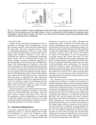 (a)	
  Execu*on	
  *me	
  on	
  client	
  nodes (b)	
  Time	
  required	
  for	
  prefetching	
  on	
  client	
  nodes
1,000(10.4M)CompletionTime(ms)
Matrix Size (File Size)
Non−prefetch
5,000
6,000
200(0.4M) 400(1.6M) 600(3.7M)
0
1,000
2,000
3,000
4,000
Readahead
IOsig+
800(6.6M)
Initiative
0
200
400
600
800
1,000
200(0.4M) 400(1.6M) 600(3.7M) 800(6.6M) 1,000(10.4M)
CompletionTime(ms)
Matrix Size (File Size)
Non−prefetch
Readahead
IOsig+
Initiative
Fig. 12. The time needed for matrix multiplication on the client node: X-axis expresses the size of matrix and the
size of the ﬁle that stores one of the target matrices. Y-axis in (a) presents the time needed for conducting matrix
multiplication, and the lower the better, and Y-axis in (b) shows the time required for performing prefetching-related
tasks when conducting matrix multiplication.
on the client node.
Another critical information demonstrated in the ex-
periments of executing matrix multiplication is about
the overhead caused by conducting data prefetching on
the client sides. The newly proposed Initiative scheme
is a prefetching mechanism on the server sides, which
aims to reduce the prefetching overhead on the resource-
limited client machines. Therefore, we have also re-
ported the time required for completing the prefetching-
relevant tasks, such as conducting future access pre-
diction through executing complicated algorithms on
the client machines when running matrix multiplication.
Figure 12(b) demonstrates the overhead on the client
nodes introduced by different prefetching mechanisms.
It is obvious that both Non-prefetching and Readahead did
not result in any prefetching overhead, because there are
no trace logging and access predictions in both schemes.
The Initiative prefetching scheme caused a little prefetch-
ing overhead on the client sides, because it requires the
client ﬁle system to piggyback the client information
onto the I/O requests. But Initiative outperformed IOsig+
at the time needed to support the prefetching function-
ality to a great extend. For example, it saves more than
3700% time on the client nodes in contrast to IOsig+,
while the size of matrix is 1000*1000.
Note that although we have demonstrated that IOSig+
introduces certain prefetching overhead on the client
nodes, but it works better than Non-Prefetch, which has
been veriﬁed in Figure 12(a) before. This is because
the application of matrix multiplication is a benchmark
to read data regularly, the gains resulted by the client
prefetching scheme could offset the overhead caused by
conducting prediction on the client machines.
4.5 Overhead on Storage Servers
It has been conﬁrmed that the proposed server-side
prefetching scheme, i.e. Initiative indeed achieves better
I/O performance, as well as less overhead on client
nodes, but it is necessary to check the prefetching
overhead on storage servers for ensuring whether this
mechanism is practical or not. Table 2 illustrates the
running time, space overhead and network delays for
initiative prefetching on the storage servers. The results
demonstrate that the Initiative prefetching technique can
effectively and practically forecast future disk operations
to guide data prefetching for different workloads with
acceptable overhead. Since both IOzone and Filebench
are typical I/O benchmarks to test I/O performance
of storage systems, they caused more than 7.2% time
overhead on prefetching and pushing prefetched data.
But, for compute-intensive applications and OLTP work-
loads, our proposed mechanism utilized not much time
to yield preferable system performance. For example,
while the workload is matrix multiplication, the time
required for predicting future disk operations to direct
data prefetching and pushing the data to relevant client
ﬁle systems was around 2.2% of total processing time.
Therefore, we can see that this newly presented server-
side prefetching is practical for storage systems in cloud
computing environments.
The consumed space for storing disk traces and the
classiﬁed access patterns to conduct I/O prediction is
also demonstrated in Table 2. It is clear that the presented
initiative prefetching scheme is efﬁcient in terms of space
overhead for a major part of traces. The results show that
running IOzone benchmark resulted in more than 100 MB
but less than 180 MB tracing logs, as it is a typical I/O
benchmark and focuses on I/O operations rather than
computing tasks. Moreover, it is clear that less than 80
MB space was used for storing disk traces to forecast
future disk I/Os while the benchmark is Sysbench (i.e.
OLTP workloads). In a word, analyzing disk traces and
prefetching block data can run on the same machine as
the storage system without causing too much memory
and disk overhead. For long-time running applications,
the size of trace logs may become extraordinary large, in
this case, the initiative prefetching may discard certain
logs that occurred at the early stage, because disk block
correlations are relatively stable during certain period,
and the disk access logs at earlier stages are not instruc-
tive to forecast future disk access [35], [39].
IEEE TRANSACTIONS ON CLOUD COMPUTING , Volume: PP,Year: 2015
 