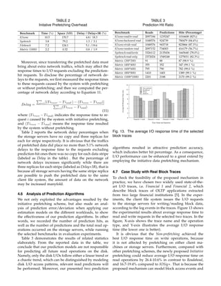 TABLE 2
Initative Prefetching Overhead
Benchmark Time (%) Space (MB) Delay / Delay+3R (%)
IOzone 10.5 170.7 4.8/ 18.3
Sysbench 3.8 79.2 1.3 / 3.1
Filebench 7.2 124.1 5.1 /19.6
Matrix (1000) 2.2 0.32 0.8 / 1.9
Moreover, since transferring the prefetched data must
bring about extra network trafﬁcs, which may affect the
response times to I/O requests excluding the prediction-
hit requests. To disclose the percentage of network de-
lays to the requests, we ﬁrst measured the response times
to these requests caused by the system with prefetching
or without prefetching; and then we computed the per-
centage of network delay according to Equation 11.
Delay =
n
i=1[(Tirecv − Tisnd ) − (Tirecv − Tisnd)]
n
i=1(Tirecv − Tisnd)
(11)
where (Tirecv − Tisnd) indicates the response time to re-
quest i caused by the system with initiative prefetching,
and (Tirecv − Tisnd) means the response time resulted
by the system without prefetching.
Table 2 reports the network delay percentages when
the storage servers have no copy and three replicas for
each for stripe respectively. It is obvious that the trafﬁcs
of prefetched data did place no more than 5.1% network
delays to the response time to the requests excluding
prediction-hit ones there was no copy for each data stripe
(labeled as Delay in the table) . But the percentage of
network delays increases signiﬁcantly while there are
three replicas for each stripe (labeled as Delay+3R), that is
because all storage servers having the same stripe replica
are possible to push the prefetched data to the same
client ﬁle system, the amount of data on the network
may be increased manyfold.
4.6 Analysis of Prediction Algorithms
We not only exploited the advantages resulted by the
initiative prefetching scheme, but also made an anal-
ysis of prediction error/deviation when applying our
estimation models on the different workloads, to show
the effectiveness of our prediction algorithms. In other
words, we recorded the number of prediction hits, as
well as the number of predictions and the total read op-
erations occurred on the storage servers, while running
the selected benchmarks in evaluation experiments.
Table 3 demonstrates the results of related statistics
elaborately. From the reported data in the table, we
conclude that our prediction models are not responsible
for predicting all future read operations on the disk.
Namely, only the disk I/Os follow either a linear trend or
a chaotic trend, which can be distinguished by modeling
disk I/O access patterns, relevant read predictions will
be performed. Moreover, our presented two prediction
TABLE 3
Prediction Hit Ratio
Benchmark Reads Predictions Hits (Percentage)
IOzone:read/re-read 2097184 1235247 1016608 (82%)
IOzone:backward-read 1048576 924739 780479 (84.4%)
IOzone:stride-read 1048576 943718 823866 (87.3%)
IOzone:random-read 2097152 734003 416179 (56.7%)
Sysbench:read/write 3326112 2135436 1665640 (78.0%)
Sysbench:read-only 2372024 1549248 1275031 (82.3%)
Matrix (200*200) 91 88 87 (98.9 %)
Matrix (400*400) 355 352 347 (99.1 %)
Matrix (600*600) 795 790 782 (99.0 %)
Matrix (800*800) 1410 1401 1389 (99.1 %)
Matrix (1000*1000) 2201 2188 2170 (99.2 %)
0
2
4
6
8
10
12
14
Finacial−1−read Finacial−1−write Finacial−2−read Finacial−2−wirte
AverageI/OResponseTime(ms) Trace Name and Operation
Non−prefetch
Readahead
IOsig+
Initiative
Fig. 13. The average I/O response time of the selected
block traces
algorithms resulted in attractive prediction accuracy,
which indicates better hit percentage. As a consequence,
I/O performance can be enhanced to a great extend by
employing the initiative data prefetching mechanism.
4.7 Case Study with Real Block Traces
To check the feasibility of the proposed mechanism in
practice, we have chosen two widely used state-of-the-
art I/O traces, i.e. Financial 1 and Financial 2, which
describe block traces of OLTP applications extracted
from two large ﬁnancial institutions [5]. In the exper-
iments, the client ﬁle system issues the I/O requests
to the storage servers for writing/reading block data,
according to the log events in the traces. Figure 13 shows
the experimental results about average response time to
read and write requests in the selected two traces. In the
ﬁgure, X-axis shows the trace name and the operation
type, and Y-axis illustrates the average I/O response
time (the lower one is better).
It is obvious that the Non-prefetching achieved the
best I/O response time on write operations, because
it is not affected by prefetching on either client ma-
chines or storage servers. Furthermore, compared with
other prefetching schemes, the newly proposed Initiative
prefetching could reduce average I/O response time on
read operations by 26.4-10.6% in contrast to Readahead,
and 16.7-19.4% compared to IOSig+. That is because the
proposed mechanism can model block access events and
 