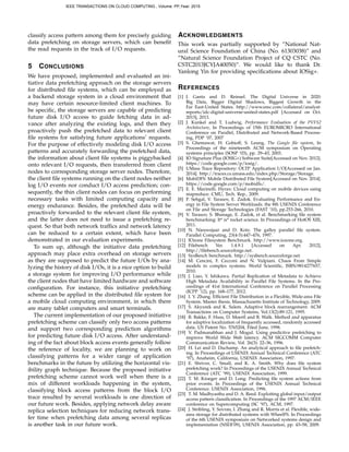 classify access pattern among them for precisely guiding
data prefetching on storage servers, which can beneﬁt
the read requests in the track of I/O requests.
5 CONCLUSIONS
We have proposed, implemented and evaluated an ini-
tiative data prefetching approach on the storage servers
for distributed ﬁle systems, which can be employed as
a backend storage system in a cloud environment that
may have certain resource-limited client machines. To
be speciﬁc, the storage servers are capable of predicting
future disk I/O access to guide fetching data in ad-
vance after analyzing the existing logs, and then they
proactively push the prefetched data to relevant client
ﬁle systems for satisfying future applications’ requests.
For the purpose of effectively modeling disk I/O access
patterns and accurately forwarding the prefetched data,
the information about client ﬁle systems is piggybacked
onto relevant I/O requests, then transferred from client
nodes to corresponding storage server nodes. Therefore,
the client ﬁle systems running on the client nodes neither
log I/O events nor conduct I/O access prediction; con-
sequently, the thin client nodes can focus on performing
necessary tasks with limited computing capacity and
energy endurance. Besides, the prefetched data will be
proactively forwarded to the relevant client ﬁle system,
and the latter does not need to issue a prefetching re-
quest. So that both network trafﬁcs and network latency
can be reduced to a certain extent, which have been
demonstrated in our evaluation experiments.
To sum up, although the initiative data prefetching
approach may place extra overhead on storage servers
as they are supposed to predict the future I/Os by ana-
lyzing the history of disk I/Os, it is a nice option to build
a storage system for improving I/O performance while
the client nodes that have limited hardware and software
conﬁguration. For instance, this initiative prefetching
scheme can be applied in the distributed ﬁle system for
a mobile cloud computing environment, in which there
are many tablet computers and smart terminals.
The current implementation of our proposed initiative
prefetching scheme can classify only two access patterns
and support two corresponding prediction algorithms
for predicting future disk I/O access. After understand-
ing of the fact about block access events generally follow
the reference of locality, we are planning to work on
classifying patterns for a wider range of application
benchmarks in the future by utilizing the horizontal vis-
ibility graph technique. Because the proposed initiative
prefetching scheme cannot work well when there is a
mix of different workloads happening in the system,
classifying block access patterns from the block I/O
trace resulted by several workloads is one direction of
our future work. Besides, applying network delay aware
replica selection techniques for reducing network trans-
fer time when prefetching data among several replicas
is another task in our future work.
ACKNOWLEDGMENTS
This work was partially supported by ”National Nat-
ural Science Foundation of China (No. 61303038)” and
”Natural Science Foundation Project of CQ CSTC (No.
CSTC2013JCYJA40050)”. We would like to thank Dr.
Yanlong Yin for providing speciﬁcations about IOSig+.
REFERENCES
[1] J. Gantz and D. Reinsel. The Digital Universe in 2020:
Big Data, Bigger Digital Shadows, Biggest Growth in the
Far East-United States. http://www.emc.com/collateral/analyst-
reports/idc-digital-universe-united-states.pdf [Accessed on Oct.
2013], 2013.
[2] J. Kunkel and T. Ludwig, Performance Evaluation of the PVFS2
Architecture, In Proceedings of 15th EUROMICRO International
Conference on Parallel, Distributed and Network-Based Process-
ing, PDP ’07, 2007
[3] S. Ghemawat, H. Gobioff, S. Leung, The Google ﬁle system, In
Proceedings of the nineteenth ACM symposium on Operating
systems principles (SOSP ’03), pp. 29–43, 2003.
[4] IO Signature Plus (IOSIG+) Software Suite[Accessed on Nov. 2012].
https://code.google.com/p/iosig/.
[5] UMass Trace Repository: OLTP Application I/O[Accessed on Jan.
2014]. http://traces.cs.umass.edu/index.php/Storage/Storage.
[6] MobiDFS: Mobile Distributed File System[Accessed on Nov. 2014].
https://code.google.com/p/mobidfs/.
[7] E. E. Marinelli. Hyrax: Cloud computing on mobile devices using
mapreduce. CMU, Tech. Rep., 2009.
[8] P. Sehgal, V. Tarasov, E. Zadok. Evaluating Performance and En-
ergy in File System Server Workloads. the 8th USENIX Conference
on File and Storage Technologies (FAST ’10), pp.253-266, 2010.
[9] V. Tarasov, S. Bhanage, E. Zadok, et al. Benchmarking ﬁle system
benchmarking: It* is* rocket science. In Proceedings of HotOS XIII,
2011.
[10] N. Nieuwejaar and D. Kotz. The galley parallel ﬁle system.
Parallel Computing, 23(4-5):447–476, 1997.
[11] IOzone Filesystem Benchmark. http://www.iozone.org.
[12] Filebench Ver. 1.4.9.1 [Accessed on Apr. 2012],
http://ﬁlebench.sourceforge.net.
[13] SysBench benchmark. http://sysbench.sourceforge.net.
[14] M. Cencini, F. Cecconi and N. Vulpiani. Chaos From Simple
models to complex systems. World Scientiﬁc, ISBN:9814277657,
2010.
[15] J. Liao, Y. Ishikawa. Partial Replication of Metadata to Achieve
High Metadata Availability in Parallel File Systems. In the Pro-
ceedings of 41st International Conference on Parallel Processing
(ICPP ’12), pp. 168–177, 2012.
[16] I. Y. Zhang. Efﬁcient File Distribution in a Flexible, Wide-area File
System. Master thesis, Massachusetts Institute of Technology, 2009.
[17] S. Akyurek and K. Salem. Adaptive block rearrangement. ACM
Transactions on Computer Systems, Vol.13(2):89-121, 1995.
[18] B. Bakke, F. Huss, D. Moertl and B. Walk. Method and apparatus
for adaptive localization of frequently accessed, randomly accessed
data. US Patent No. 5765204, Filed June, 1998.
[19] V. Padmanabhan and J. Mogul. Using predictive prefetching to
improve World Wide Web latency. ACM SIGCOMM Computer
Communication Review, Vol. 26(3): 22–36, 1996.
[20] H. Lei and D. Duchamp. An analytical approach to ﬁle prefetch-
ing. In Proceedings of USENIX Annual Technical Conference (ATC
’97), Anaheim, California, USENIX Association, 1997.
[21] E. Shriver, C. Small, and K. A. Smith. Why does ﬁle system
prefetching work? In Proceedings of the USENIX Annual Technical
Conference (ATC ’99), USENIX Association, 1999.
[22] T. M. Kroeger and D. Long. Predicting ﬁle system actions from
prior events. In Proceedings of the USENIX Annual Technical
Conference. USENIX Association, 1996.
[23] T. M. Madhyastha and D. A. Reed. Exploiting global input/output
access pattern classiﬁcation. In Proceedings of the 1997 ACM/IEEE
conference on Supercomputing (SC ’97), ACM, 1997.
[24] J. Stribling, Y. Sovran, I. Zhang and R. Morris et al. Flexible, wide-
area storage for distributed systems with WheelFS. In Proceedings
of the 6th USENIX symposium on Networked systems design and
implementation (NSDI’09), USENIX Association, pp. 43–58, 2009.
IEEE TRANSACTIONS ON CLOUD COMPUTING , Volume: PP,Year: 2015
 