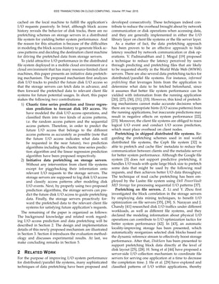 cached on the local machine to fulﬁll the application’s
I/O requests passively. In brief, although block access
history reveals the behavior of disk tracks, there are no
prefetching schemes on storage servers in a distributed
ﬁle system for yielding better system performance. And
the reason for this situation is because of the difﬁculties
in modeling the block access history to generate block ac-
cess patterns and deciding the destination client machine
for driving the prefetched data from storage servers.
To yield attractive I/O performance in the distributed
ﬁle system deployed in a mobile cloud environment or a
cloud environment that has many resource-limited client
machines, this paper presents an initiative data prefetch-
ing mechanism. The proposed mechanism ﬁrst analyzes
disk I/O tracks to predict the future disk I/O access so
that the storage servers can fetch data in advance, and
then forward the prefetched data to relevant client ﬁle
systems for future potential usages. In short, this paper
makes the following two contributions:
1) Chaotic time series prediction and linear regres-
sion prediction to forecast disk I/O access. We
have modeled the disk I/O access operations, and
classiﬁed them into two kinds of access patterns,
i.e. the random access pattern and the sequential
access pattern. Therefore, in order to predict the
future I/O access that belongs to the different
access patterns as accurately as possible (note that
the future I/O access indicates what data will
be requested in the near future), two prediction
algorithms including the chaotic time series predic-
tion algorithm and the linear regression prediction
algorithm have been proposed respectively.
2) Initiative data prefetching on storage servers.
Without any intervention from client ﬁle systems
except for piggybacking their information onto
relevant I/O requests to the storage servers. The
storage servers are supposed to log disk I/O access
and classify access patterns after modeling disk
I/O events. Next, by properly using two proposed
prediction algorithms, the storage servers can pre-
dict the future disk I/O access to guide prefetching
data. Finally, the storage servers proactively for-
ward the prefetched data to the relevant client ﬁle
systems for satisfying future application’s requests.
The remaining of the paper is organized as follows:
The background knowledge and related work regard-
ing I/O access prediction and data prefetching will be
described in Section 2. The design and implementation
details of this newly proposed mechanism are illustrated
in Section 3. Section 4 introduces the evaluation method-
ology and discusses experimental results. At last, we
make concluding remarks in Section 5.
2 RELATED WORK
For the purpose of improving I/O system performance
for distributed/parallel ﬁle systems, many sophisticated
techniques of data prefetching have been proposed and
developed consecutively. These techniques indeed con-
tribute to reduce the overhead brought about by network
communication or disk operations when accessing data,
and they are generally implemented in either the I/O
library layer on client ﬁle systems or the ﬁle server layer.
As a matter of fact, the data prefetching approach
has been proven to be an effective approach to hide
latency resulted by network communication or disk op-
erations. V. Padmanabhan and J. Mogul [19] proposed
a technique to reduce the latency perceived by users
through predicting and prefetching ﬁles that are likely
to be requested shortly in the World Wide Web (WWW)
servers. There are also several data prefetching tactics for
distributed/parallel ﬁle systems. For instance, informed
prefetching that leverages hints from the application to
determine what data to be fetched beforehand, since
it assumes that better ﬁle system performance can be
yielded with information from the running application
[20], [27], [30], [31], [33]. However, this kind of prefetch-
ing mechanisms cannot make accurate decisions when
there are no appropriate hints (I/O access patterns) from
the running applications, but inaccurate predictions may
result in negative effects on system performance [22],
[23]. Moreover, the client ﬁle systems are obliged to trace
logical I/O event and conduct I/O access prediction,
which must place overhead on client nodes.
Prefetching in shipped distributed ﬁle systems. Re-
garding the prefetching schemes used in real world
distributed ﬁle systems, the Ceph ﬁle system [32] is
able to prefetch and cache ﬁles’ metadata to reduce the
communication between clients and the metadata server
for better system performance. Although the Google ﬁle
system [3] does not support predictive prefetching, it
handles I/O reads with quite large block size to prefetch
some data that might be used by the following read
requests, and then achieves better I/O data throughput.
The technique of read cache prefetching has been em-
ployed by the Lustre ﬁle system using Dell PowerVault
MD Storage for processing sequential I/O patterns [37].
Prefetching on ﬁle servers. Z. Li and Y. Zhou ﬁrst
investigated the block correlation in the storage servers
by employing data mining techniques, to beneﬁt I/O
optimization on ﬁle servers [35], [39]. S. Narayan and J.
Chandy [41] researched disk I/O trafﬁcs under different
workloads, as well as different ﬁle systems, and they
declared the modeling information about physical I/O
operations can contribute to I/O optimization tactics for
better system performance [42]. In [43], an automatic
locality-improving storage has been presented, which
automatically reorganizes selected disk blocks based on
the dynamic reference stream to effectively boost storage
performance. After that, DiskSeen has been presented to
support prefetching block data directly at the level of
disk layout [25], [28]. H. Song et al [44] have proposed a
server-side I/O collection mechanism to coordinate ﬁle
servers for serving one application at a time to decrease
the completion time. J. He et al. [29] have explored and
classiﬁed patterns of I/O within applications, thereby
IEEE TRANSACTIONS ON CLOUD COMPUTING , Volume: PP,Year: 2015
 