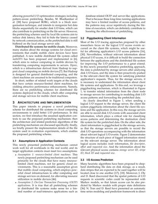 allowing powerful I/O optimization strategies including
pattern-aware prefetching. Besides, M. Bhadkamkar et
al. [38] have proposed BORG, which is a block reor-
ganisation technique, and intends to reorganize hot data
blocks sequentially for smaller disk I/O time, which can
also contribute to prefetching on the ﬁle server. However,
the prefetching schemes used by local ﬁle systems aim to
reduce disk latency, they fail to hide the latency caused
by network communication, as the prefetched data is still
buffered on the local storage server side.
Distributed ﬁle systems for mobile clouds. Moreover,
many studies about the storage systems for cloud envi-
ronments that enable mobile client devices have been
published. A new mobile distributed ﬁle system called
mobiDFS has been proposed and implemented in [6],
which aims to reduce computing in mobile devices by
transferring computing requirements to servers. Hyrax,
which is a infrastructure derived from Hadoop to sup-
port cloud computing on mobile devices [7]. But Hadoop
is designed for general distributed computing, and the
client machines are assumed to be traditional computers.
In short, neither of related work targets at the clouds
that have certain resource-limited client machines, for
yielding attractive performance enhancements. Namely,
there are no prefetching schemes for distributed ﬁle
systems deployed in the clouds, which offer computing
and storage services for mobile client machines.
3 ARCHITECTURE AND IMPLEMENTATION
This paper intends to propose a novel prefetching
scheme for distributed ﬁle systems in cloud computing
environments to yield better I/O performance. In this
section, we ﬁrst introduce the assumed application con-
texts to use the proposed prefetching mechanism; then
the architecture and related prediction algorithms of the
prefetching mechanism are discussed speciﬁcally; ﬁnally,
we brieﬂy present the implementation details of the ﬁle
system used in evaluation experiments, which enables
the proposed prefetching scheme.
3.1 Assumptions in Application Contexts
This newly presented prefetching mechanism cannot
work well for all workloads in the real world, and its
target application contexts must meet two assumptions:
• Assumption 1: resource-limited client machines. This
newly proposed prefetching mechanism can be used
primarily for the clouds that have many resource-
limited client machines, not for generic cloud en-
vironments. This is a reasonable assumption given
that mobile cloud computing, which employs pow-
erful cloud infrastructures to offer computing and
storage services on demand, for alleviating resource
utilization in mobile devices [46].
• Assumption 2: On-Line Transaction Processing (OLTP)
applications. It is true that all prefetching schemes
in distributed ﬁle systems make sense for a lim-
ited number of read-intensive applications such as
database-related OLTP and server-like applications.
That is because these long-time running applications
may have a limited number of access patterns, and
the patterns may occur repetitively during the life-
time of execution, which can deﬁnitely contribute to
boosting the effectiveness of prefetching.
3.2 Piggybacking Client Information
Most of the I/O tracing approaches proposed by other
researchers focus on the logical I/O access events oc-
curred on the client ﬁle systems, which might be use-
ful for afﬁrming application’s I/O access patterns [16],
[30]. Nevertheless, without relevant information about
physical I/O access, it is difﬁcult to build the connection
between the applications and the distributed ﬁle system
for improving the I/O performance to a great extend.
In this newly presented initiative prefetching approach,
the data is prefetched by storage servers after analyzing
disk I/O traces, and the data is then proactively pushed
to the relevant client ﬁle system for satisfying potential
application’s requests. Thus, for the storage servers, it
is necessary to understand the information about client
ﬁle systems and applications. To this end, we leverage a
piggybacking mechanism, which is illustrated in Figure
1, to transfer related information from the client node
to storage servers for contributing to modeling disk I/O
access patterns and forwarding the prefetched data.
As clearly described in Figure 1, when sending a
logical I/O request to the storage server, the client ﬁle
system piggybacks information about the client ﬁle sys-
tems and the application. In this way, the storage servers
are able to record disk I/O events with associated client
information, which plays a critical role for classifying
access patterns and determining the destination client
ﬁle system for the prefetched data. On the other side, the
client information is piggybacked to the storage servers,
so that the storage servers are possible to record the
disk I/O operations accompanying with the information
about relevant logical I/O events. Figure 2 demonstrates
the structure of each piece of logged information stored
on the relevant storage server. The information about
logical access includes inode information, ﬁle descriptor,
offset and requested size. And the information about the
relevant physical access contains storage server ID, stripe
ID, block ID and requested size.
3.3 I/O Access Prediction
Many heuristic algorithms have been proposed to shep-
herd distributing ﬁle data on disk storage, as a result,
data stripes that are expected to be used together will be
located close to one another [17], [18]. Moreover, J. Oly
and D. Reed discovered that the spatial patterns of I/O
requests in scientiﬁc codes could be represented with
Markov models, so that future access can be also pre-
dicted by Markov models with proper state deﬁnitions
[36]. N. Tran and D. Reed have presented an automatic
time series modeling and prediction framework to direct
IEEE TRANSACTIONS ON CLOUD COMPUTING , Volume: PP,Year: 2015
 