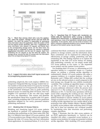 Client	
  ﬁle	
  system Storage	
  server Low	
  level	
  ﬁle	
  system
Client	
  
Run	
  applica*on
ACK	
  reply
ACK	
  reply
ACK	
  reply
I/O	
  Access	
  Req.	
  &	
  
Piggybacked	
  info.
Physical	
  I/O	
  req.
Generate piggyback info:
CFS info. & App. info. &
Logical access info.
Parse req. &
Forward real I/O req.
Logging physical I/O
with piggybacking
info. from logical I/O
Fig. 1. Work ﬂow among client who runs the applica-
tion, client ﬁle system, storage server and low level ﬁle
system: the client ﬁle system is responsible for generating
extra information about the application, client ﬁle system (CFS)
and the logical access attributes; after that, it piggybacks the
extra information onto relevant I/O request, and sends them
to the corresponding storage server. On the other hand, the
storage server is supposed to parse the request to separate
piggybacked information and the real I/O request. Apart from
forwarding the I/O request to the low level ﬁle system, the
storage server records the disk I/O access with the information
about the corresponding logical I/O access.
Time Block Info. Req. Size	
Storage server ID Disk ID Stripe ID Block No.	
Logical Info. Physical Info.	
cfs R/W inode File descriptor Offset Req. Size 	
Fig. 2. Logged information about both logical access and
its corresponding physical access
prefetching adaptively, this work employs ARIMA (Au-
toregressive Integrated Moving Average model) time se-
ries models to forecast the future I/O access by resorting
to temporal patterns of I/O requests [27]. However, none
of the mentioned techniques aims to guide predicting
physical access via analyzing disk I/O traces, since two
neighbor I/O operations in the raw disk trace might
not have any dependency. This section will illustrate
the speciﬁcations about how to predict disk I/O opera-
tions, including modeling disk I/Os and two prediction
algorithms adopted by our newly presented initiative
prefetching mechanism.
3.3.1 Modeling Disk I/O Access Patterns
Modeling and classifying logical I/O access patterns
are beneﬁcial to perform I/O optimization strategies
including data prefetching on the client nodes [29], [36].
But, it is different from logical I/O access patterns, disk
I/O access patterns may change without any regularities,
because the disk I/O access does not have information
about applications. As mentioned before, Z. Li et al. have
0
200000
400000
600000
800000
1000000
0 40 80 120 160 200
LogicalBlockAddress
Operation Sequential Number
Sequen&al	
  
access	
  pa-ern
Random	
  access	
  pa-ern	
  but	
  
with	
  certain	
  regulari&es.	
  
(Chao&c	
  &me	
  series	
  access)
Fig. 3. Speciﬁed Disk I/O Traces with (randomly) se-
lected 200 I/O Operations while running a database-
related OLTP benchmark, i.e. Sysbench[13]: all of them are
read operations, most of the operations indicate certain access
regularities. To be speciﬁc, there are two kinds of trends in the
ﬁgure, including a sequential tendency and a random tendency,
but parts of the random series may be chaotic.
conﬁrmed that block correlations are common semantic
patterns in storage systems, and the information about
these correlations can be employed for enhancing the
effectiveness of storage caching, prefetching and disk
scheduling [39]. This ﬁnding inspired us to explore the
regularities in the disk I/O access history for hinting
data prefetching; currently, we can simply model disk
I/O access patterns as two types, i.e. the sequential
access pattern and the random access pattern.
For modeling disk I/O access, i.e. determining an I/O
operation belong to a sequential stream or a random
stream, we propose a working set-like algorithm to
rudimentarily classify I/O access patterns into either a
sequence tendency or a random tendency. Actually, C.
Ruemmler and J. Wilkes [40] veriﬁed that the working
set size on the selected systems is small compared to the
total storage size, though the size exhibits considerable
variability. This working set algorithm keeps a working
set (W(t, T)), which is deﬁned for time t as the set
of access addresses referenced within the process time
interval (t-T, t). The working set size w(t, T) is the offset
difference in W(t, T), but the noise operations will be ig-
nored while computing the working set size. After that,
the algorithm will compare the working set size with a
deﬁned threshold to indicate whether an access pattern
change occurred or not. As a matter of fact, the employed
working set-like algorithm has very similar effects as the
techniques that utilize Hidden Markov Models (HMM)
to classify access patterns after analyzing client I/O logs
[36], but it does not introduce any overhead resulted
by maintaining extra data structures and performing
complex algorithms.
Figure 3 illustrates that the disk access patterns of
an OLTP application benchmark, i.e. Sysbench can be
classiﬁed into either a sequential access tendency or a
random access tendency by using our presented working
set-like algorithm. After modeling I/O access patterns,
IEEE TRANSACTIONS ON CLOUD COMPUTING , Volume: PP,Year: 2015
 