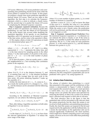 I/O access. Otherwise, I/O access prediction and corre-
sponding data prefetching should not be done while the
access pattern is random but not chaotic. In this paper,
we propose a chaotic time series prediction algorithm to
forecast future I/O access. There are two steps in this
algorithm: the ﬁrst step is to calculate the Lyapunov
exponent, which is a norm to indicate a chaotic series;
and the second step is to predict the future I/O access
by employing the obtained Lyapunov exponent.
Step 1: Lyapunov exponent estimation. Because the
offsets of disk I/O operations are critical to guide data
prefetching, we only take the offsets of I/O operations
in the access history into account while designing the
prediction algorithm. To be speciﬁc, in our prediction
algorithm, each I/O operation can be treated as a point
in the time series, and its value is the operation’s offset.
(1) We employ offsets of disk I/O operations to build
an m-dimensional phase space Rm
:
Xi = [xi, xi+k, xi+2k, · · · , xi+(m−1)k]T
(2)
where i = 1, 2, · · · , M, and Xi ∈ Rm
. And k is a delay
exponential, (τ = kτs, τ represents the delay time, and
τs is the time interval for sampling points in the offset
series); N is the total number of all points in the series,
and M = N − (m − 1)k is the total number of phase
points in Rm
.
(2) To ﬁnd all points xj that are nearby point xi while
the neighbourhood is , but excluding time correlation
points in the sequence.
Dist(Xj, Xi; 0) = Xj − Xi ≤
|j − i| ≥ p
(3)
where Dist(Xj, Xi; 0) is the distance between Xj and
Xi at starting time, and ∗ is the absolute Euclidean
distance. p is the average time for each cycle in the
time series. All points satisfying Equation 3 make up
the assembly of uj.
(3)After the time interval of t + τs , Xi comes to Xi+1.
As a result, the nearby point of Xi changes to Xj+1 from
Xj, and the distance can be calculated with the following
equation:
Dist(Xj, Xi; t) = Xj+1 − Xi+1 (t = 1, 2, · · · , ) (4)
According to the deﬁnition of Maximal Lyapunov
exponent, we can achieve the following equation:
Dist(Xj, Xi; t) = Dist(Xj, Xi; 0)eλtτ
(5)
Then, after taking a logarithm operation on both sides
of Equation 5, we can receive:
1
τs
ln Dist(Xj, Xi; t) =
1
τs
ln Dist(Xj, Xi; 0) + λt (6)
λ is the slope of 1
τs
ln Dist(Xj, Xi; t)∼t, we have done
the relevant optimization in Equation 7 to reduce the
error range of the slope.
S(t) =
1
M
M
i=1
ln(
1
|uj|
Xj ∈uj
Dist(Xj, Xi; t)) (7)
where M is a sum number of phase points, |uj| is a total
number of elements in Assembly uj.
(4) Draw a curve of 1
τs
S(t)∼t, and we know the slope
of this curve is λ. Actually, the value of λ can indicate
whether the access series presents a chaotic trend or not.
While the series is not a chaotic series, the predication
will not be performed, and the relevant data prefetching
is not triggered, as well.
Setp 2: Lyapunov exponent-based Prediction Once
the maximum Lyapunov exponent, i.e. λ is obtained, we
can estimate the series is chaotic or not. If the series is
chaotic, it is possible to predict the offsets of future I/O
operations. We set XM is the center for each prediction
process, Xk is the nearest point to XM , and the distance
between two points is dM (0):
dM (0) = min
ˆj
XM − Xˆj = XM − Xk (8)
XM+1 − Xk+1 = XM − Xk eλ
(9)
2
m
j=1
|xM+1(j) − xk+1(j)|2 = 2
m
j=1
|xM (j) − xk(j)|2eλ
(10)
As for the phase point XM+1, only its last component is
unknown, but this component is predictable and can be
predicted with a given λ by using Equation 10.
3.4 Initiative Data Prefetching
The scheme of initiative data prefetching is a novel
idea presented in this paper, and the architecture of this
scheme is demonstrated in Figure 5 while it handles
read requests (the assumed synopsis of a read operation
is read(int ﬁldes, size t size, off t off)). In the ﬁgure, the
storage server can predict the future read operation by
analyzing the history of disk I/Os, so that it can directly
issue a physical read request to fetch data in advance.
The most attractive idea in the ﬁgure is that the
prefetched data will be forwarded to the relevant client
ﬁle system proactively, but the client ﬁle system is not
involved in both prediction and prefetching procedures.
Finally, the client ﬁle system can respond to the hit read
request sent by the application with the buffered data. As
a result, the read latency on the application side can be
reduced signiﬁcantly. Furthermore, the client machine,
which might have limited computing power and energy
supply, can focus on its own work rather than predicting-
related tasks.
IEEE TRANSACTIONS ON CLOUD COMPUTING , Volume: PP,Year: 2015
 