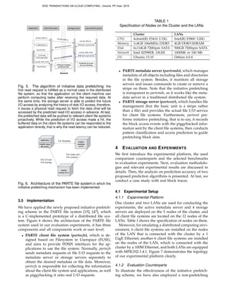 Client	
  ﬁle	
  system Storage	
  server Low	
  level	
  ﬁle	
  system
Network
Applica7on
read	
  (fd,	
  4096,	
  0) read	
  (fd,	
  4096,	
  0)
read	
  (fd,	
  4096,	
  0)
4096	
  bytes	
  required	
  data
4096	
  bytes	
  required	
  data
required	
  data
read	
  (fd,	
  4096,	
  8192)
4096	
  bytes	
  required	
  data
4096	
  bytes	
  prefetched	
  data
read	
  (fd,	
  4096,	
  8192)
required	
  data
Predic,ng	
  I/O	
  access	
  
&	
  issue	
  prefechingCaching	
  &	
  managing	
  
prefetched	
  data
Compu7ng	
  
with	
  input	
  data
Read	
  latency
Fig. 5. The algorithm of initiative data prefetching: the
ﬁrst read request is fulﬁlled as a normal case in the distributed
ﬁle system, so that the application on the client machine can
perform computing tasks after receiving the required data. At
the same time, the storage server is able to predict the future
I/O access by analyzing the history of disk I/O access, therefore,
it issues a physical read request to fetch the data (that will be
accessed by the predicted read I/O access) in advance. At last,
the prefetched data will be pushed to relevant client ﬁle systems
proactively. While the prediction of I/O access made a hit, the
buffered data on the client ﬁle systems can be responded to the
application directly, that is why the read latency can be reduced.
Application
PARTE client
file system
PARTE
storage server
PARTE
metadata
server
File Metadata	
File I/O and
File locking	
File status and
File creation	
Fig. 6. Architecture of the PARTE ﬁle system:in which the
initiative prefetching mechanism has been implemented.
3.5 Implementation
We have applied the newly proposed initiative prefetch-
ing scheme in the PARTE ﬁle system [15], [47], which
is a C-implemented prototype of a distributed ﬁle sys-
tem. Figure 6 shows the architecture of the PARTE ﬁle
system used in our evaluation experiments, it has three
components and all components work at user level:
• PARTE client ﬁle system (partecfs), which is de-
signed based on Filesystem in Userspace (FUSE),
and aims to provide POSIX interfaces for the ap-
plications to use the ﬁle system. Normally, partecfs
sends metadata requests or ﬁle I/O requests to the
metadata server or storage servers separately to
obtain the desired metadata or ﬁle data. Moreover,
partecfs is responsible for collecting the information
about the client ﬁle system and applications, as well
as piggybacking it onto real I/O requests.
TABLE 1
Speciﬁcation of Nodes on the Cluster and the LANs
Cluster LANs
CPU 4xIntel(R) E5410 2.33G Intel(R) E5800 3.20G
Memory 1x4GB 1066MHz/DDR3 4GB DDR3-SDRAM
Disk 6x114GB 7200rpm SATA 500GB 7200rpm SATA
Network Intel 82598EB, 10GbE 1000Mb or 100 Mb
OS Ubuntu 13.10 Debian 6.0.4
• PARTE metadata server (partemds), which manages
metadata of all objects including ﬁles and directories
in the ﬁle system. Besides, it monitors all storage
servers and issues commands to create or remove a
stripe on them. Note that the initiative prefetching
is transparent to partemds, as it works like the meta-
data server in a traditional distributed ﬁle system.
• PARTE storage server (parteost), which handles ﬁle
management (but the basic unit is a stripe rather
than a ﬁle) and provides the actual ﬁle I/O service
for client ﬁle systems. Furthermore, parteost per-
forms initiative prefetching, that is to say, it records
the block access events with the piggybacked infor-
mation sent by the client ﬁle systems, then conducts
pattern classiﬁcation and access prediction to guide
prefetching block data.
4 EVALUATION AND EXPERIMENTS
We ﬁrst introduce the experimental platform, the used
comparison counterparts and the selected benchmarks
in evaluation experiments. Next, evaluation methodolo-
gies and relevant experimental results are discussed in
details. Then, the analysis on prediction accuracy of two
proposed prediction algorithms is presented. At last, we
conduct a case study with real block traces.
4.1 Experimental Setup
4.1.1 Experimental Platform
One cluster and two LANs are used for conducting the
experiments, the active metadata server and 4 storage
servers are deployed on the 5 nodes of the cluster, and
all client ﬁle systems are located on the 12 nodes of the
LANs. Table I shows the speciﬁcation of nodes on them.
Moreover, for emulating a distributed computing envi-
ronment, 6 client ﬁle systems are installed on the nodes
of the LAN that is connected with the cluster by a 1
GigE Ethernet; another 6 client ﬁle systems are installed
on the nodes of the LAN, which is connected with the
cluster by a 100M Ethernet, and both LANs are equipped
with MPICH2-1.4.1. Figure 7 demonstrates the topology
of our experimental platform clearly.
4.1.2 Evaluation Counterparts
To illustrate the effectiveness of the initiative prefetch-
ing scheme, we have also employed a non-prefetching
IEEE TRANSACTIONS ON CLOUD COMPUTING , Volume: PP,Year: 2015
 