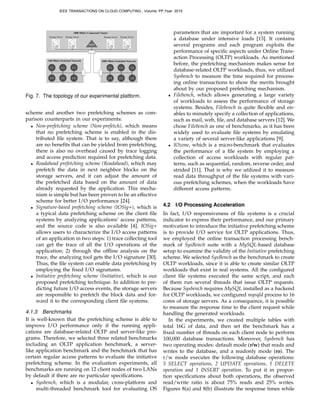 C	
  1 C	
  2 C	
  3
C	
  4 C	
  5 C	
  6
C	
  1 C	
  2 C	
  3
C	
  4 C	
  5 C	
  6
100 Mbit/s Switched Network 1000 Mbit/s Switched Network
1000 Mbit/s Connected Cluster
Storage Server
MDS
Storage Server Storage Server Storage Server
Fig. 7. The topology of our experimental platform.
scheme and another two prefetching schemes as com-
parison counterparts in our experiments:
• Non-prefetching scheme (Non-prefetch), which means
that no prefetching scheme is enabled in the dis-
tributed ﬁle system. That is to say, although there
are no beneﬁts that can be yielded from prefetching,
there is also no overhead caused by trace logging
and access prediction required for prefetching data.
• Readahead prefetching scheme (Readahead), which may
prefetch the data in next neighbor blocks on the
storage servers, and it can adjust the amount of
the prefetched data based on the amount of data
already requested by the application. This mecha-
nism is simple but has been proven to be an effective
scheme for better I/O performance [24].
• Signature-based prefetching scheme (IOSig+), which is
a typical data prefetching scheme on the client ﬁle
systems by analyzing applications’ access patterns,
and the source code is also available [4]. IOSig+
allows users to characterize the I/O access patterns
of an application in two steps: 1) trace collecting tool
can get the trace of all the I/O operations of the
application; 2) through the ofﬂine analysis on the
trace, the analyzing tool gets the I/O signature [30].
Thus, the ﬁle system can enable data prefetching by
employing the ﬁxed I/O signatures.
• Initiative prefetching scheme (Initiative), which is our
proposed prefetching technique. In addition to pre-
dicting future I/O access events, the storage servers
are responsible to prefetch the block data and for-
ward it to the corresponding client ﬁle systems.
4.1.3 Benchmarks
It is well-known that the prefetching scheme is able to
improve I/O performance only if the running appli-
cations are database-related OLTP and server-like pro-
grams. Therefore, we selected three related benchmarks
including an OLTP application benchmark, a server-
like application benchmark and the benchmark that has
certain regular access patterns to evaluate the initiative
prefetching scheme. In the evaluation experiments, all
benchmarks are running on 12 client nodes of two LANs
by default if there are no particular speciﬁcations.
• Sysbench, which is a modular, cross-platform and
multi-threaded benchmark tool for evaluating OS
parameters that are important for a system running
a database under intensive loads [13]. It contains
several programs and each program exploits the
performance of speciﬁc aspects under Online Trans-
action Processing (OLTP) workloads. As mentioned
before, the prefetching mechanism makes sense for
database-related OLTP workloads, thus, we utilized
Sysbench to measure the time required for process-
ing online transactions to show the merits brought
about by our proposed prefetching mechanism.
• Filebench, which allows generating a large variety
of workloads to assess the performance of storage
systems. Besides, Filebench is quite ﬂexible and en-
ables to minutely specify a collection of applications,
such as mail, web, ﬁle, and database servers [12]. We
chose Filebench as one of benchmarks, as it has been
widely used to evaluate ﬁle systems by emulating
a variety of several server-like applications [9].
• IOzone, which is a micro-benchmark that evaluates
the performance of a ﬁle system by employing a
collection of access workloads with regular pat-
terns, such as sequential, random, reverse order, and
strided [11]. That is why we utilized it to measure
read data throughput of the ﬁle systems with vari-
ous prefetching schemes, when the workloads have
different access patterns.
4.2 I/O Processing Acceleration
In fact, I/O responsiveness of ﬁle systems is a crucial
indicator to express their performance, and our primary
motivation to introduce the initiative prefetching scheme
is to provide I/O service for OLTP applications. Thus,
we employed the online transaction processing bench-
mark of SysBench suite with a MySQL-based database
setup to examine the validity of the Initiative prefetching
scheme. We selected SysBench as the benchmark to create
OLTP workloads, since it is able to create similar OLTP
workloads that exist in real systems. All the conﬁgured
client ﬁle systems executed the same script, and each
of them run several threads that issue OLTP requests.
Because Sysbench requires MySQL installed as a backend
for OLTP workloads, we conﬁgured mysqld process to 16
cores of storage servers. As a consequence, it is possible
to measure the response time to the client request while
handling the generated workloads.
In the experiments, we created multiple tables with
total 16G of data, and then set the benchmark has a
ﬁxed number of threads on each client node to perform
100,000 database transactions. Moreover, Sysbench has
two operating modes: default mode (r/w) that reads and
writes to the database, and a readonly mode (ro). The
r/w mode executes the following database operations:
5 SELECT operations, 2 UPDATE operations, 1 DELETE
operation and 1 INSERT operation. To put it in propor-
tion speciﬁcations about both operations, the observed
read/write ratio is about 75% reads and 25% writes.
Figures 8(a) and 8(b) illustrate the response times while
IEEE TRANSACTIONS ON CLOUD COMPUTING , Volume: PP,Year: 2015
 