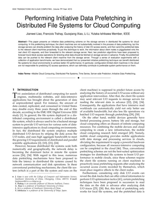 Performing Initiative Data Prefetching in
Distributed File Systems for Cloud Computing
Jianwei Liao, Francois Trahay, Guoqiang Xiao, Li Li, Yutaka Ishikawa Member, IEEE
Abstract—This paper presents an initiative data prefetching scheme on the storage servers in distributed ﬁle systems for cloud
computing. In this prefetching technique, the client machines are not substantially involved in the process of data prefetching, but the
storage servers can directly prefetch the data after analyzing the history of disk I/O access events, and then send the prefetched data
to the relevant client machines proactively. To put this technique to work, the information about client nodes is piggybacked onto the
real client I/O requests, and then forwarded to the relevant storage server. Next, two prediction algorithms have been proposed to
forecast future block access operations for directing what data should be fetched on storage servers in advance. Finally, the prefetched
data can be pushed to the relevant client machine from the storage server. Through a series of evaluation experiments with a
collection of application benchmarks, we have demonstrated that our presented initiative prefetching technique can beneﬁt distributed
ﬁle systems for cloud environments to achieve better I/O performance. In particular, conﬁguration-limited client machines in the cloud
are not responsible for predicting I/O access operations, which can deﬁnitely contribute to preferable system performance on them.
Index Terms—Mobile Cloud Computing, Distributed File Systems, Time Series, Server-side Prediction, Initiative Data Prefetching.
!
1 INTRODUCTION
THE assimilation of distributed computing for search
engines, multimedia websites, and data-intensive
applications has brought about the generation of data
at unprecedented speed. For instance, the amount of
data created, replicated, and consumed in United States
may double every three years through the end of this
decade, according to the EMC-IDC Digital Universe 2020
study [1]. In general, the ﬁle system deployed in a dis-
tributed computing environment is called a distributed
ﬁle system, which is always used to be a backend storage
system to provide I/O services for various sorts of data-
intensive applications in cloud computing environments.
In fact, the distributed ﬁle system employs multiple
distributed I/O devices by striping ﬁle data across the
I/O nodes, and uses high aggregate bandwidth to meet
the growing I/O requirements of distributed and parallel
scientiﬁc applications [2], [10], [21], [24].
However, because distributed ﬁle systems scale both
numerically and geographically, the network delay is
becoming the dominant factor in remote ﬁle system
access [26], [34]. With regard to this issue, numerous
data prefetching mechanisms have been proposed to
hide the latency in distributed ﬁle systems caused by
network communication and disk operations. In these
conventional prefetching mechanisms, the client ﬁle sys-
tem (which is a part of the ﬁle system and runs on the
• J. Liao is now with the College of Computer and Information Science,
Southwest University of China, Chongqing, China, 400715. E-mail:
liaojianwei@il.is.s.u-tokyo.ac.jp.
F. Trahay is an associate professor of Telecom SudParis, France.
G. Xiao is a professor of Southwest University of China.
L. Li is a professor of Southwest University of China.
Y. Ishikawa is a professor of the University of Tokyo, Japan.
client machine) is supposed to predict future access by
analyzing the history of occurred I/O access without any
application intervention. After that, the client ﬁle system
may send relevant I/O requests to storage servers for
reading the relevant data in advance [22], [24], [34].
Consequently, the applications that have intensive read
workloads can automatically yield not only better use
of available bandwidth, but also less ﬁle operations via
batched I/O requests through prefetching [29], [30].
On the other hand, mobile devices generally have
limited processing power, battery life and storage, but
cloud computing offers an illusion of inﬁnite computing
resources. For combining the mobile devices and cloud
computing to create a new infrastructure, the mobile
cloud computing research ﬁeld emerged [45]. Namely,
mobile cloud computing provides mobile applications
with data storage and processing services in clouds,
obviating the requirement to equip a powerful hardware
conﬁguration, because all resource-intensive computing
can be completed in the cloud [46]. Thus, conventional
prefetching schemes are not the best-suited optimization
strategies for distributed ﬁle systems to boost I/O per-
formance in mobile clouds, since these schemes require
the client ﬁle systems running on client machines to
proactively issue prefetching requests after analyzing the
occurred access events recorded by themselves, which
must place negative effects to the client nodes.
Furthermore, considering only disk I/O events can
reveal the disk tracks that can offer critical information to
perform I/O optimization tactics [41], certain prefetching
techniques have been proposed in succession to read
the data on the disk in advance after analyzing disk
I/O traces [25], [28]. But, this kind of prefetching only
works for local ﬁle systems, and the prefetched data is
IEEE TRANSACTIONS ON CLOUD COMPUTING , Volume: PP,Year: 2015
 
