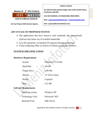 Do Your Projects With Domain Experts…
Copyright © 2015 LeMeniz Infotech. All rights reserved
Page number 3
LeMeniz Infotech
36, 100 Feet Road, Natesan Nagar, Near Indira Gandhi Statue,
Pondicherry-605 005.
Call: 0413-4205444, +91 9566355386, 99625 88976.
Web : www.lemenizinfotech.com / www.ieeemaster.com
Mail : projects@lemenizinfotech.com
ADVANTAGE OF PROPOSED SYSTEM
 The applications that have intensive read workloads can automatically
yield not only better use of available bandwidth.
 Less file operations via batched I/O requests through prefetching.
 Cloud computing offers an illusion of infinite computing resources.
SYSTEM SPECIFICATION
Hardware Requirements
System : Pentium IV 2.4 GHz
Hard Disk : 40 GB
Floppy Drive : 1.44 Mb
Monitor : 15 VGA Colour
Mouse : Logitech
Ram : 512 Mb
Software Requirements
Operating system : Windows XP
Technology Used : Microsoft .NET
Backend Used : SQL Server
 