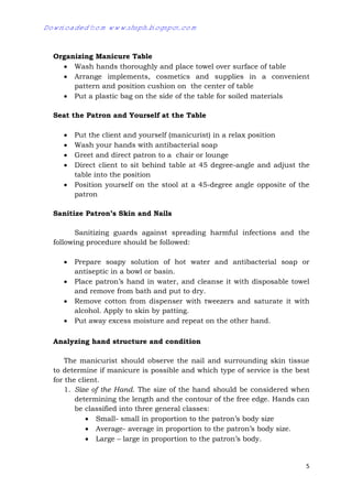 5
Organizing Manicure Table
 Wash hands thoroughly and place towel over surface of table
 Arrange implements, cosmetics and supplies in a convenient
pattern and position cushion on the center of table
 Put a plastic bag on the side of the table for soiled materials
Seat the Patron and Yourself at the Table
 Put the client and yourself (manicurist) in a relax position
 Wash your hands with antibacterial soap
 Greet and direct patron to a chair or lounge
 Direct client to sit behind table at 45 degree-angle and adjust the
table into the position
 Position yourself on the stool at a 45-degree angle opposite of the
patron
Sanitize Patron’s Skin and Nails
Sanitizing guards against spreading harmful infections and the
following procedure should be followed:
 Prepare soapy solution of hot water and antibacterial soap or
antiseptic in a bowl or basin.
 Place patron’s hand in water, and cleanse it with disposable towel
and remove from bath and put to dry.
 Remove cotton from dispenser with tweezers and saturate it with
alcohol. Apply to skin by patting.
 Put away excess moisture and repeat on the other hand.
Analyzing hand structure and condition
The manicurist should observe the nail and surrounding skin tissue
to determine if manicure is possible and which type of service is the best
for the client.
1. Size of the Hand. The size of the hand should be considered when
determining the length and the contour of the free edge. Hands can
be classified into three general classes:
 Small- small in proportion to the patron’s body size
 Average- average in proportion to the patron’s body size.
 Large – large in proportion to the patron’s body.
Downloaded from www.shsph.blogspot.com
 