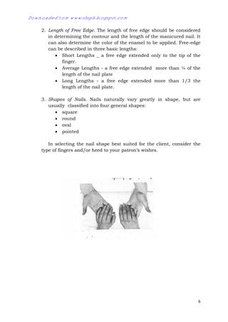 6
2. Length of Free Edge. The length of free edge should be considered
in determining the contour and the length of the manicured nail. It
can also determine the color of the enamel to be applied. Free-edge
can be described in three basic lengths:
 Short Lengths _ a free edge extended only to the tip of the
finger.
 Average Lengths - a free edge extended more than ¼ of the
length of the nail plate
 Long Lengths - a free edge extended more than 1/3 the
length of the nail plate.
3. Shapes of Nails. Nails naturally vary greatly in shape, but are
usually classified into four general shapes:
 square
 round
 oval
 pointed
In selecting the nail shape best suited for the client, consider the
type of fingers and/or heed to your patron’s wishes.
Downloaded from www.shsph.blogspot.com
 
