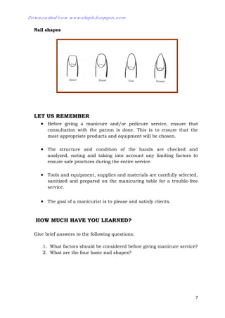 7
Nail shapes
LET US REMEMBER
 Before giving a manicure and/or pedicure service, ensure that
consultation with the patron is done. This is to ensure that the
most appropriate products and equipment will be chosen.
 The structure and condition of the hands are checked and
analyzed, noting and taking into account any limiting factors to
ensure safe practices during the entire service.
 Tools and equipment, supplies and materials are carefully selected,
sanitized and prepared on the manicuring table for a trouble-free
service.
 The goal of a manicurist is to please and satisfy clients.
HOW MUCH HAVE YOU LEARNED?
Give brief answers to the following questions:
1. What factors should be considered before giving manicure service?
2. What are the four basic nail shapes?
Downloaded from www.shsph.blogspot.com
 