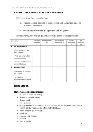 8
LET US APPLY WHAT YOU HAVE LEARNED
With a partner, show the following:
1. Proper seating position of the operator and the patron prior to
a manicure service.
2. Consultation between the operator and the patron.
In this activity, you will be graded according to the following criteria:
Criteria Very well
observed
(5)
Well Observed
(4)
Satisfactorily
Observed (3)
Fairly
Observed
(2)
Not
Observed
(0)
A. Sitting Position
-Feet and knees are
kept together
-Feet are not pushed
under the chair
-The soles of the shoes
are on the floor
B. Consultation
-courteous in dealing
with client.
- with good
communication skills
RESOURCES:
Materials and Equipment:
 manicure table or trolley
 medium – sized towels
 finger bowl
 emery board
 orangewood stick – tipped at either should be disposed after each
client, as they cannot be effectively sterilized.
 hand cream, oil or lotion
 top coat
 colored nail enamel
 cuticle
 nail scissors
Downloaded from www.shsph.blogspot.com
 