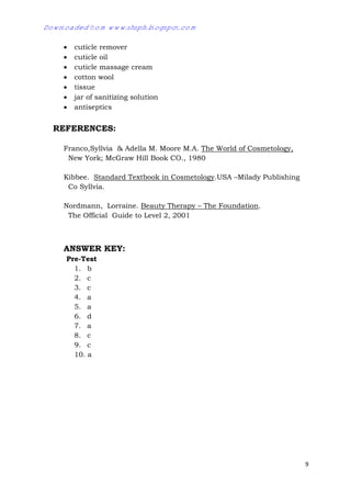 9
 cuticle remover
 cuticle oil
 cuticle massage cream
 cotton wool
 tissue
 jar of sanitizing solution
 antiseptics
REFERENCES:
Franco,Syllvia & Adella M. Moore M.A. The World of Cosmetology,
New York; McGraw Hill Book CO., 1980
Kibbee. Standard Textbook in Cosmetology.USA –Milady Publishing
Co Syllvia.
Nordmann, Lorraine. Beauty Therapy – The Foundation.
The Official Guide to Level 2, 2001
ANSWER KEY:
Pre-Test
1. b
2. c
3. c
4. a
5. a
6. d
7. a
8. c
9. c
10. a
Downloaded from www.shsph.blogspot.com
 