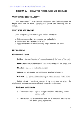 10
LESSON 2. CLEAN THE FINGER NAILS AND TOE NAILS
WHAT IS THIS LESSON ABOUT?
This lesson covers the knowledge, skills and attitudes in cleaning the
finger nails and toe nails, applying nail polish and creating nail art
design.
WHAT WILL YOU LEARN?
After completing this module, you should be able to:
a. follow the procedure in removing old nail polish;
b. handle and use tools properly; and
c. apply safety measures in cleaning finger nail and toe nails.
LET US STUDY!
Definition of Terms
Cuticle – the overlapping of epidermis around the bone of the nail
Free Edge – the part of the nail that extends beyond the finger tips
Moisten - means to wet or to dampen
Solvent – a substance use to dissolve another substance
Nail bed – the portion of the skin upon which the nail plates rests
Before giving manicure service it is important to select the
equipment, implements, materials and cosmetics to be used.
Tools and implements
1. Cotton container – a glass receptacle with a lid holding sterile
cotton balls
2. Foot basin – a large container used for bathing and soaking the
feet when giving a pedicure.
Downloaded from www.shsph.blogspot.com
 