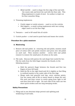 12
• Metal nail file – used to shape the free edge of the nail with
the coarse side and bevel the nail with the finer side. This
filing implement is made of steel. Its surface is triple cut
for finer smoother filing.
3. Trimming implements
• Cuticle nipper or cuticle scissors - used to cut the cuticles
• Nail clippers – a small cutting implements with two cutting
edges used to cut the face edge.
4. Tweezers – used to lift small bits of cuticle
5. Cuticle pusher – a tool used to push back and loosen the cuticle.
Procedure for a plain manicure
A. Manicuring
1. Remove old nail polish. In removing old nail polish, moisten small
piece of cotton with nail polish remover and press over old polish
on each nail. Then moisten another cotton with nail polish
remover to remove the small piece of cotton on the nails.
2. File nails. Discuss with patron the nail shape best suited for her.
File the nails from the little finger towards the thumb, in the
following manner:
a. Hold the patron’s finger between the thumb and first two
fingers of your left hand
b. Hold the file in the right hand and tilt it slightly so that filing
is confined mainly to the under side of the free edge
c. Shape nails into graceful oval tips, never extreme points.
Use the coarse side of file or emery board to shape the nail.
File each nail from corner to center going from right to left
and then from left to right. On each side of the nails use two
short quick strokes and one long sweeping stroke.
Safety Precautions
1. Filing nail in one direction helps prevent nail splitting and
weakening of nail walls.
Downloaded from www.shsph.blogspot.com
 
